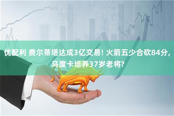 优配利 费尔蒂塔达成3亿交易! 火箭五少合砍84分, 乌度卡培养37岁老将?