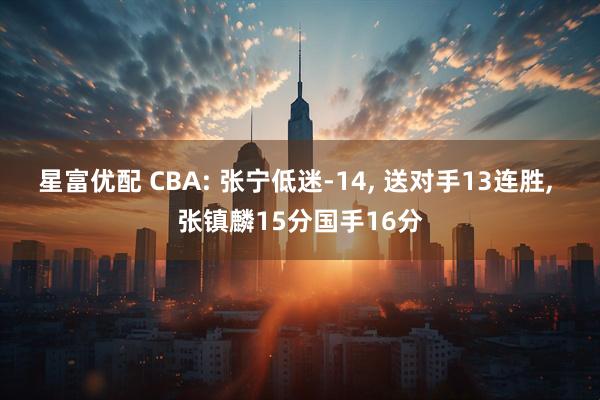 星富优配 CBA: 张宁低迷-14, 送对手13连胜, 张镇麟15分国手16分
