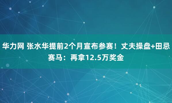 华力网 张水华提前2个月宣布参赛！丈夫操盘+田忌赛马：再拿12.5万奖金