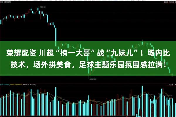 荣耀配资 川超“榜一大哥”战“九妹儿”！场内比技术，场外拼美食，足球主题乐园氛围感拉满！