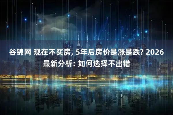 谷锦网 现在不买房, 5年后房价是涨是跌? 2026最新分析: 如何选择不出错