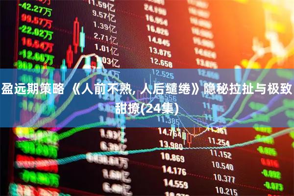 盈远期策略 《人前不熟, 人后缱绻》隐秘拉扯与极致甜撩(24集)